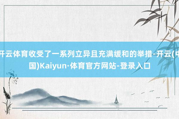 开云体育收受了一系列立异且充满缓和的举措-开云(中国)Kaiyun·体育官方网站-登录入口