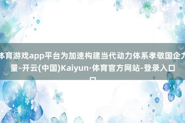 体育游戏app平台为加速构建当代动力体系孝敬国企力量-开云(中国)Kaiyun·体育官方网站-登录入口