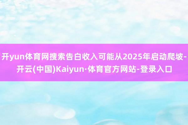 开yun体育网搜索告白收入可能从2025年启动爬坡-开云(中国)Kaiyun·体育官方网站-登录入口
