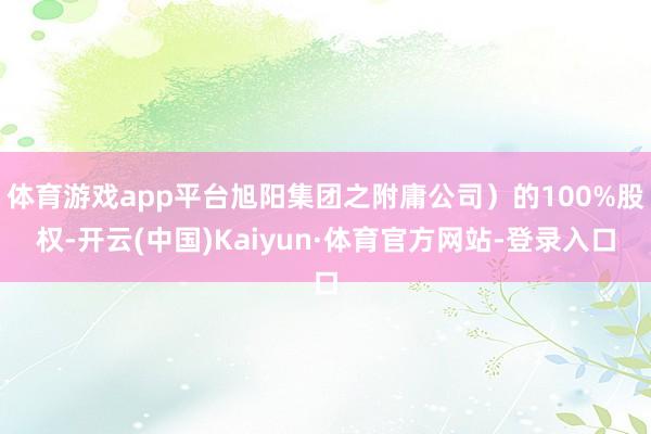 体育游戏app平台旭阳集团之附庸公司）的100%股权-开云(中国)Kaiyun·体育官方网站-登录入口