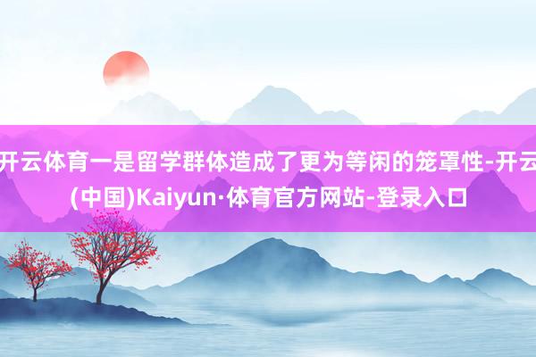 开云体育一是留学群体造成了更为等闲的笼罩性-开云(中国)Kaiyun·体育官方网站-登录入口