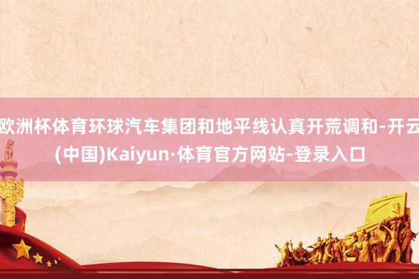 欧洲杯体育环球汽车集团和地平线认真开荒调和-开云(中国)Kaiyun·体育官方网站-登录入口