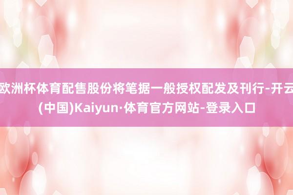 欧洲杯体育配售股份将笔据一般授权配发及刊行-开云(中国)Kaiyun·体育官方网站-登录入口