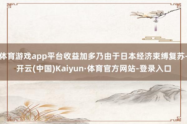 体育游戏app平台收益加多乃由于日本经济束缚复苏-开云(中国)Kaiyun·体育官方网站-登录入口