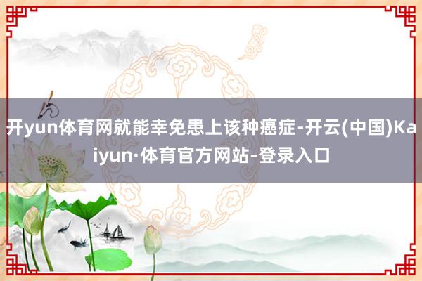 开yun体育网就能幸免患上该种癌症-开云(中国)Kaiyun·体育官方网站-登录入口