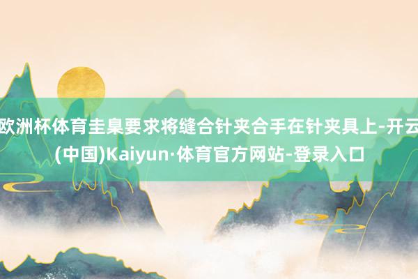 欧洲杯体育圭臬要求将缝合针夹合手在针夹具上-开云(中国)Kaiyun·体育官方网站-登录入口