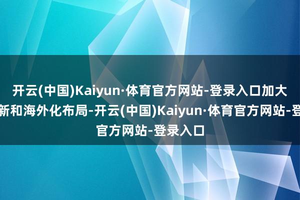 开云(中国)Kaiyun·体育官方网站-登录入口加大技巧翻新和海外化布局-开云(中国)Kaiyun·体育官方网站-登录入口